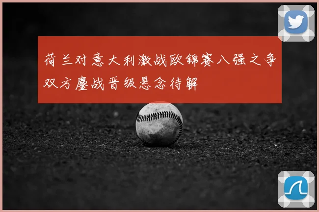 荷兰对意大利激战欧锦赛八强之争双方鏖战晋级悬念待解