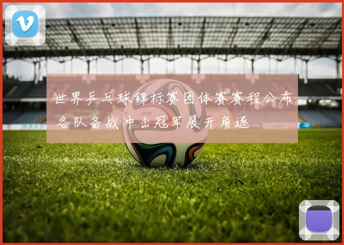 世界乒乓球锦标赛团体赛赛程公布 各队备战冲击冠军展开角逐