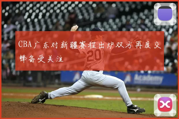 CBA广东对新疆赛程出炉双方再度交锋备受关注
