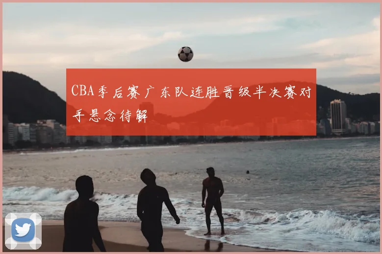 CBA季后赛广东队连胜晋级半决赛对手悬念待解