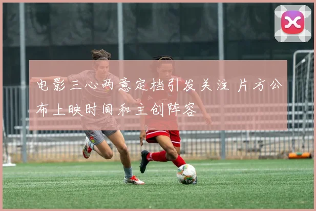 电影三心两意定档引发关注 片方公布上映时间和主创阵容