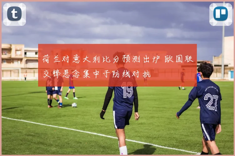 荷兰对意大利比分预测出炉 欧国联交锋悬念集中于防线对抗