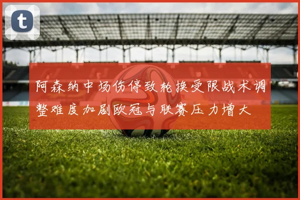 阿森纳中场伤停致轮换受限战术调整难度加剧欧冠与联赛压力增大