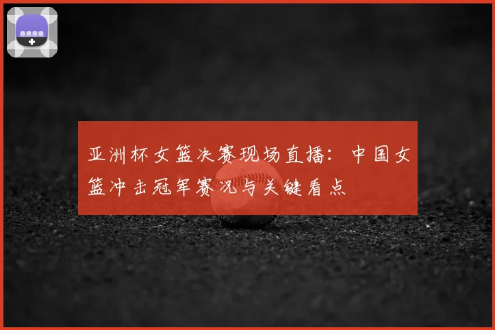亚洲杯女篮决赛现场直播：中国女篮冲击冠军赛况与关键看点
