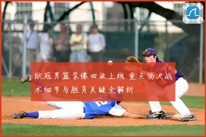 欧冠男篮录像回放上线 重点场次战术细节与胜负关键全解析