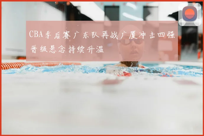 CBA季后赛广东队再战广厦冲击四强晋级悬念持续升温