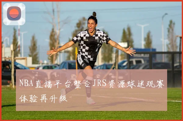 NBA直播平台整合JRS资源球迷观赛体验再升级