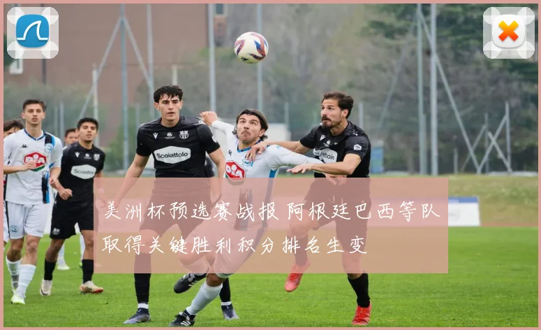 美洲杯预选赛战报 阿根廷巴西等队取得关键胜利积分排名生变