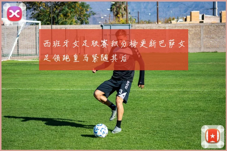 西班牙女足联赛积分榜更新巴萨女足领跑皇马紧随其后