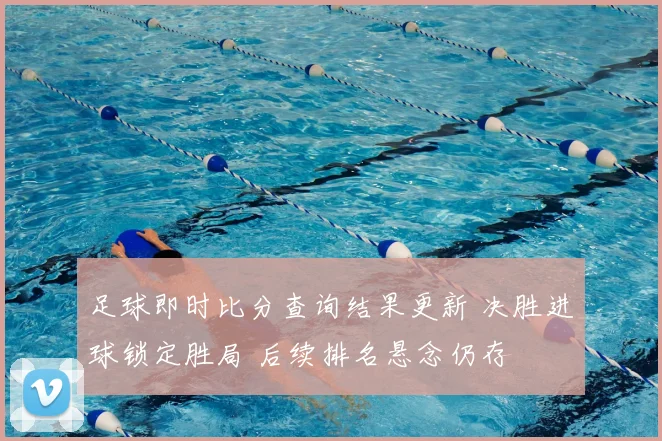 足球即时比分查询结果更新 决胜进球锁定胜局 后续排名悬念仍存
