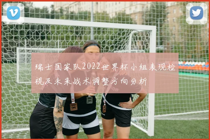 瑞士国家队2022世界杯小组表现检视及未来战术调整方向分析