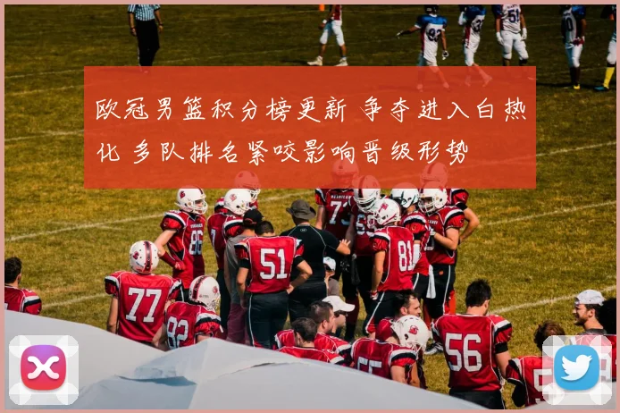 欧冠男篮积分榜更新 争夺进入白热化 多队排名紧咬影响晋级形势