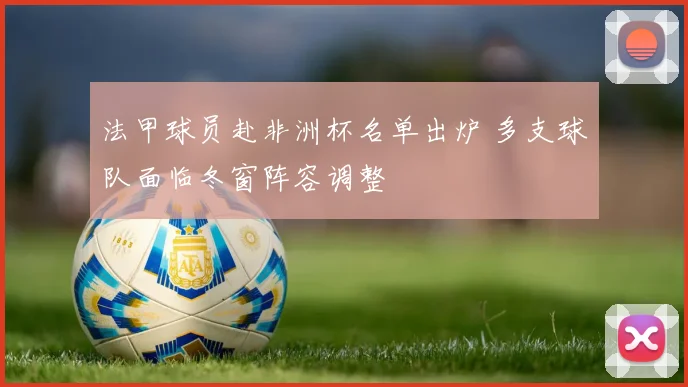 法甲球员赴非洲杯名单出炉 多支球队面临冬窗阵容调整