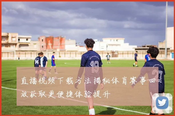 直播视频下载方法揭秘体育赛事回放获取更便捷体验提升