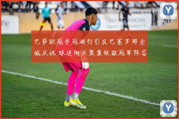 巴萨欧冠夺冠游行引发巴塞罗那全城庆祝 球迷街头聚集致敬冠军阵容