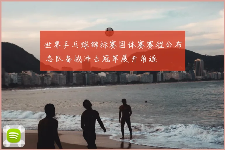 世界乒乓球锦标赛团体赛赛程公布 各队备战冲击冠军展开角逐