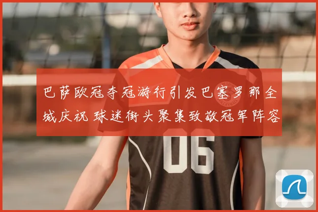 巴萨欧冠夺冠游行引发巴塞罗那全城庆祝 球迷街头聚集致敬冠军阵容