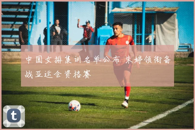 中国女排集训名单公布 朱婷领衔备战亚运会资格赛