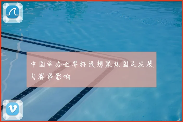 中国举办世界杯设想聚焦国足发展与赛事影响