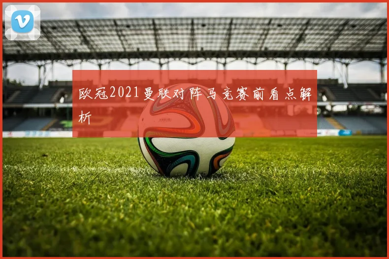 欧冠2021曼联对阵马竞赛前看点解析