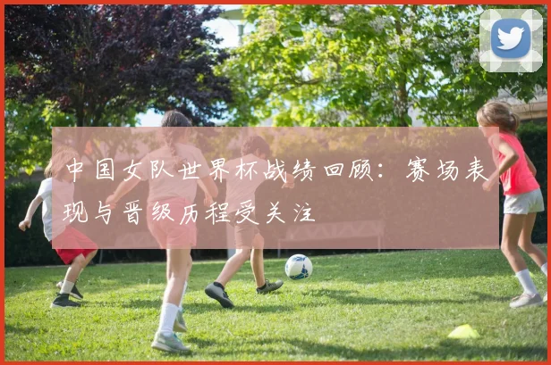 中国女队世界杯战绩回顾：赛场表现与晋级历程受关注