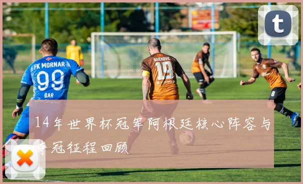14年世界杯冠军阿根廷核心阵容与夺冠征程回顾
