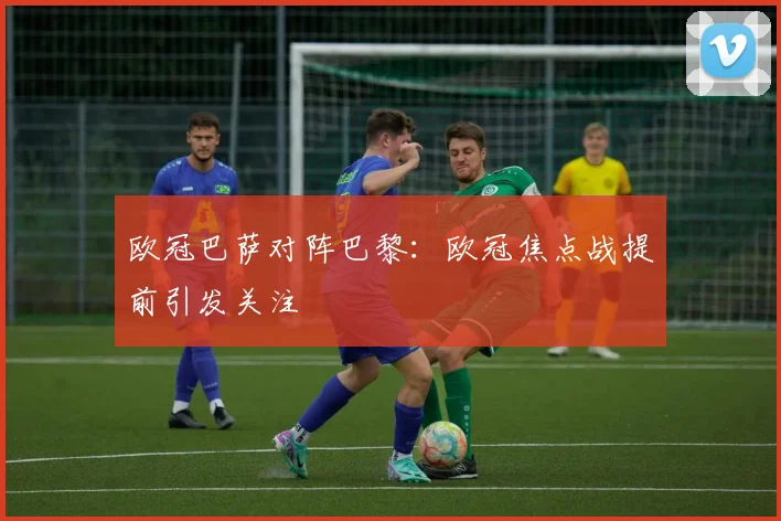 欧冠巴萨对阵巴黎：欧冠焦点战提前引发关注