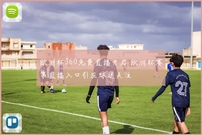 欧洲杯360免费直播开启 欧洲杯赛事直播入口引发球迷关注