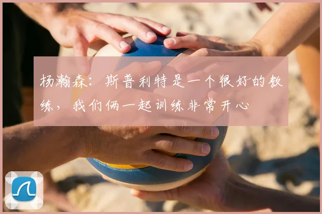杨瀚森：斯普利特是一个很好的教练，我们俩一起训练非常开心