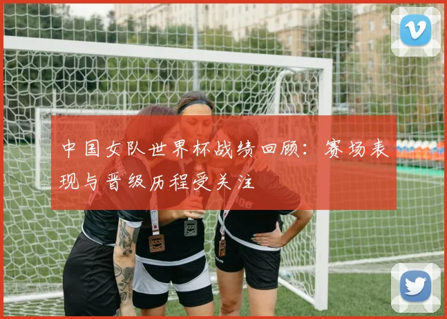 中国女队世界杯战绩回顾：赛场表现与晋级历程受关注