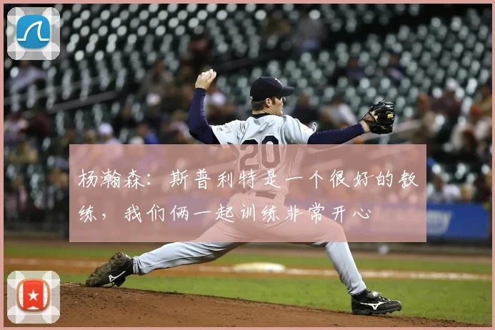 杨瀚森:斯普利特是一个很好的教练,我们俩一起训练非常开心