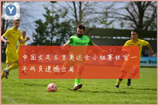 中国女足东京奥运会小组赛收官一平两负遗憾出局