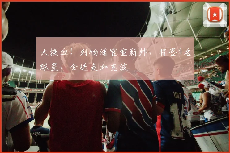 大换血！利物浦官宣新帅，将签4名球星，会送走加克波