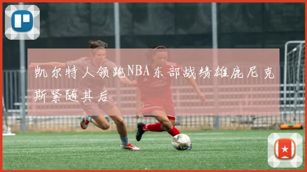 凯尔特人领跑NBA东部战绩雄鹿尼克斯紧随其后