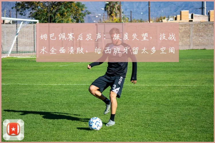 姆巴佩赛后发声:极度失望,技战术全面溃败,给西班牙留太多空间