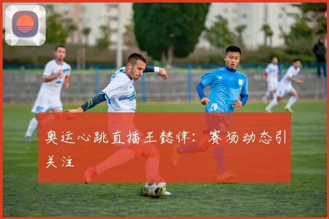 奥运心跳直播王懿律：赛场动态引关注