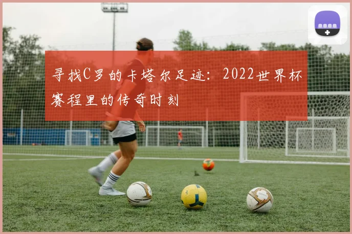寻找C罗的卡塔尔足迹：2022世界杯赛程里的传奇时刻