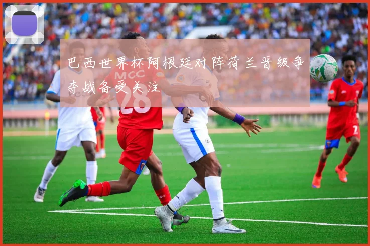 巴西世界杯阿根廷对阵荷兰晋级争夺战备受关注
