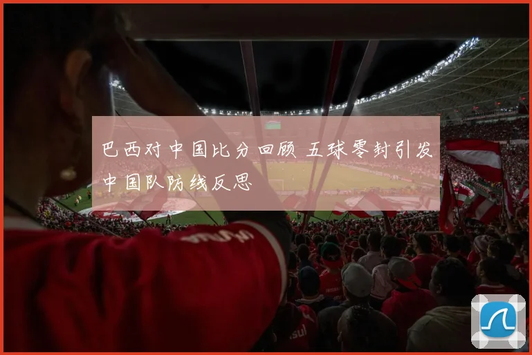 巴西对中国比分回顾 五球零封引发中国队防线反思
