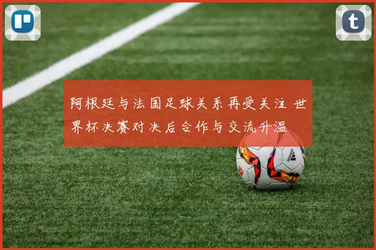 阿根廷与法国足球关系再受关注 世界杯决赛对决后合作与交流升温
