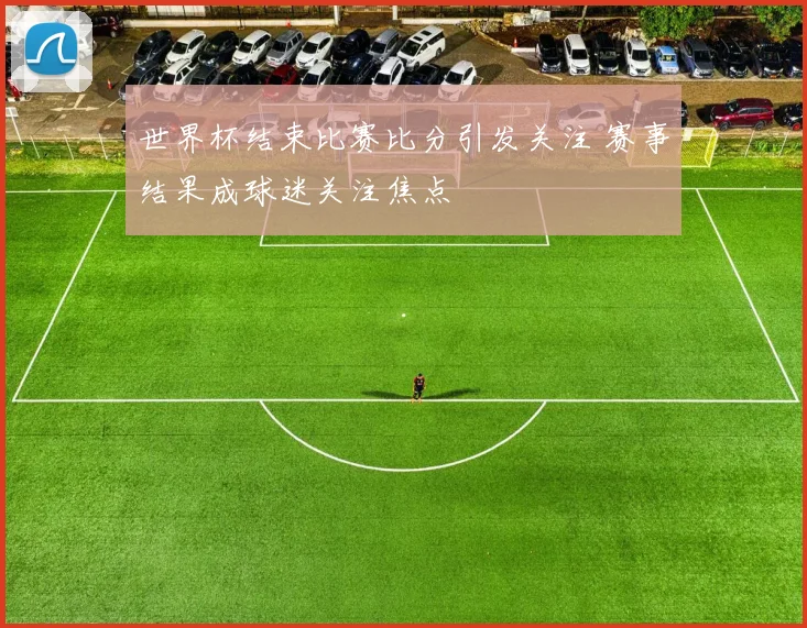 世界杯结束比赛比分引发关注 赛事结果成球迷关注焦点